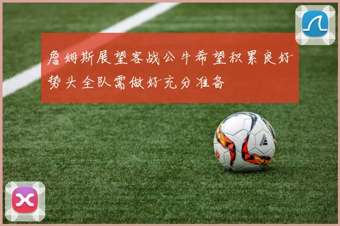 詹姆斯展望客战公牛希望积累良好势头全队需做好充分准备