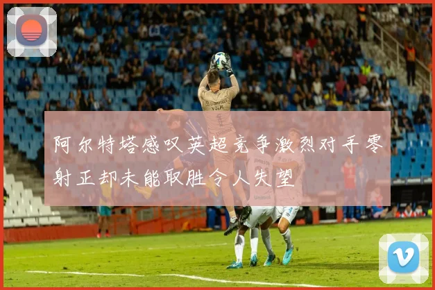 阿尔特塔感叹英超竞争激烈对手零射正却未能取胜令人失望