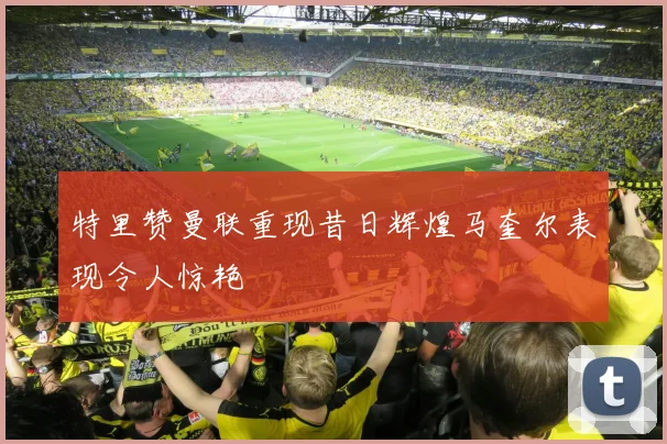特里赞曼联重现昔日辉煌马奎尔表现令人惊艳