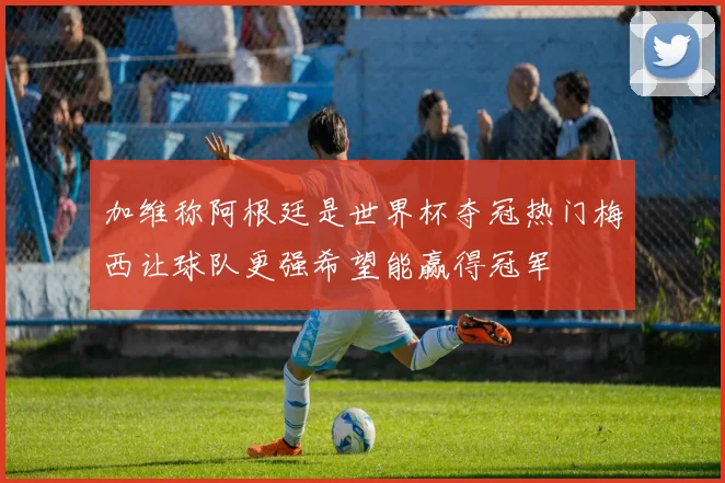 加维称阿根廷是世界杯夺冠热门梅西让球队更强希望能赢得冠军