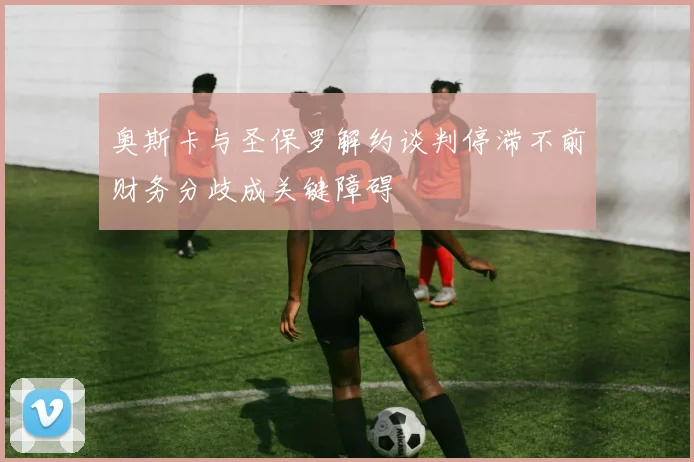 奥斯卡与圣保罗解约谈判停滞不前财务分歧成关键障碍