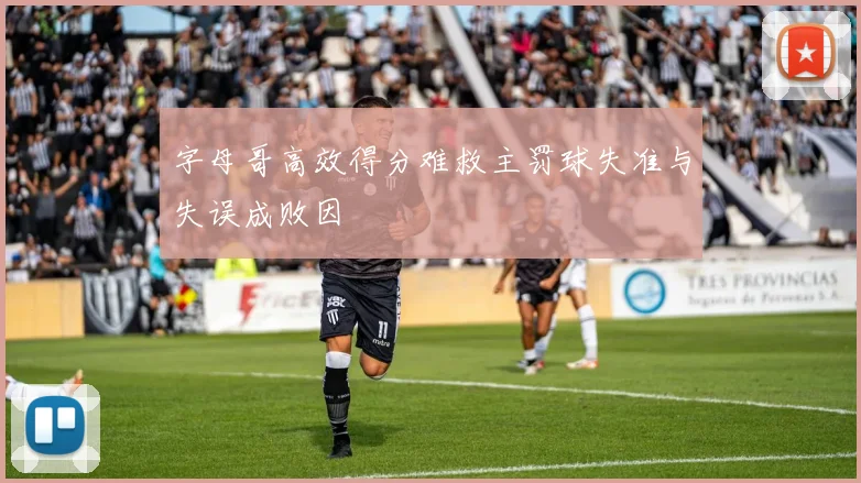 字母哥高效得分难救主罚球失准与失误成败因
