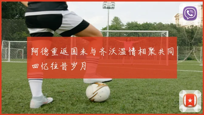 阿德重返国米与齐沃温情相聚共同回忆往昔岁月